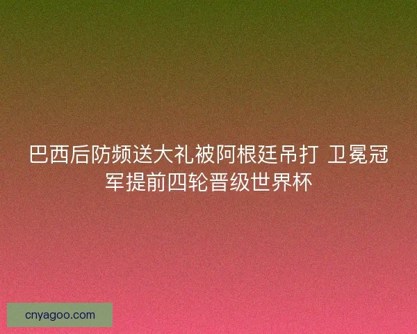 巴西后防频送大礼被阿根廷吊打 卫冕冠军提前四轮晋级世界杯
