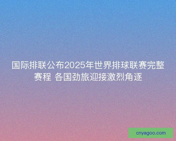 国际排联公布2025年世界排球联赛完整赛程 各国劲旅迎接激烈角逐