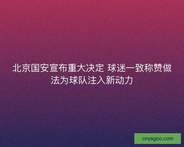 北京国安宣布重大决定 球迷一致称赞做法为球队注入新动力
