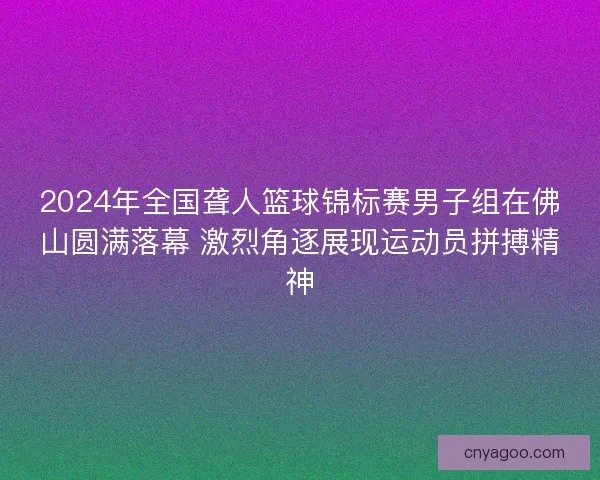 2024年全国聋人篮球锦标赛男子组在佛山圆满落幕 激烈角逐展现运动员拼搏精神