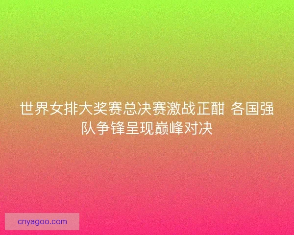 世界女排大奖赛总决赛激战正酣 各国强队争锋呈现巅峰对决